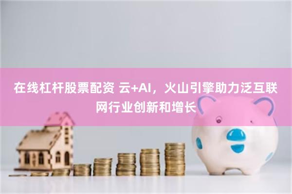 在线杠杆股票配资 云+AI，火山引擎助力泛互联网行业创新和增长