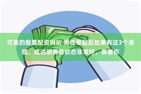 可靠的股票配资网站 男性早起后如果有这3个表现，或说明肾脏状态非常好，恭喜你