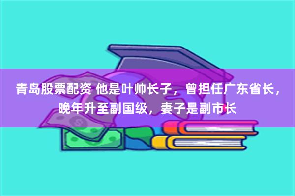 青岛股票配资 他是叶帅长子，曾担任广东省长，晚年升至副国级，妻子是副市长
