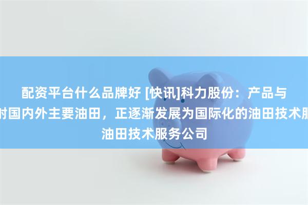 配资平台什么品牌好 [快讯]科力股份：产品与服务辐射国内外主要油田，正逐渐发展为国际化的油田技术服务公司