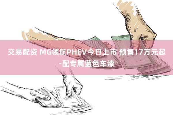 交易配资 MG领航PHEV今日上市 预售17万元起-配专属蓝色车漆