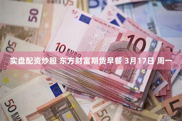 实盘配资炒股 东方财富期货早餐 3月17日 周一