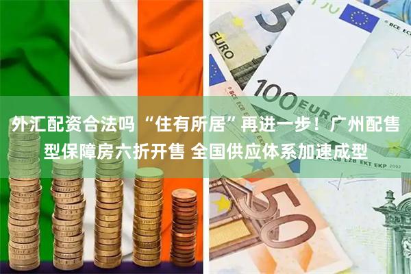 外汇配资合法吗 “住有所居”再进一步！广州配售型保障房六折开售 全国供应体系加速成型