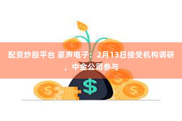 配资炒股平台 豪声电子：2月13日接受机构调研，中金公司参与
