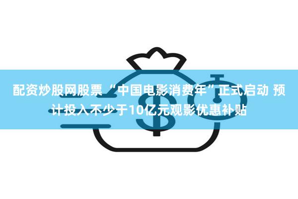 配资炒股网股票 “中国电影消费年”正式启动 预计投入不少于10亿元观影优惠补贴