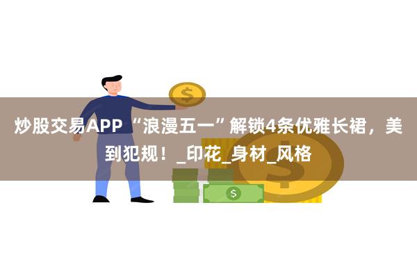 炒股交易APP “浪漫五一”解锁4条优雅长裙，美到犯规！_印花_身材_风格