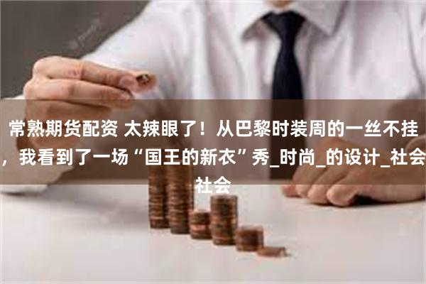 常熟期货配资 太辣眼了！从巴黎时装周的一丝不挂，我看到了一场“国王的新衣”秀_时尚_的设计_社会