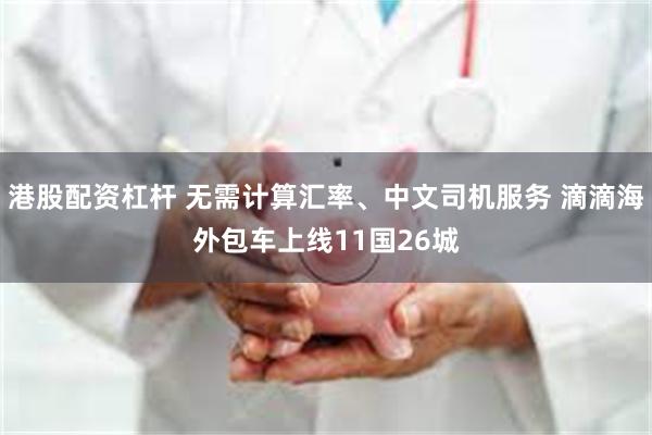 港股配资杠杆 无需计算汇率、中文司机服务 滴滴海外包车上线11国26城