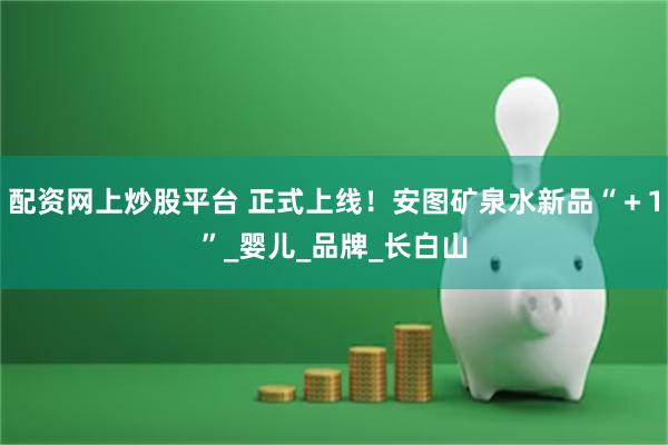 配资网上炒股平台 正式上线！安图矿泉水新品“＋1”_婴儿_品牌_长白山
