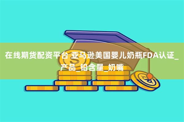 在线期货配资平台 亚马逊美国婴儿奶瓶FDA认证_产品_铅含量_奶嘴