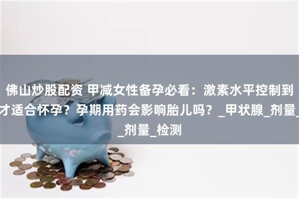 佛山炒股配资 甲减女性备孕必看：激素水平控制到多少才适合怀孕？孕期用药会影响胎儿吗？_甲状腺_剂量_检测