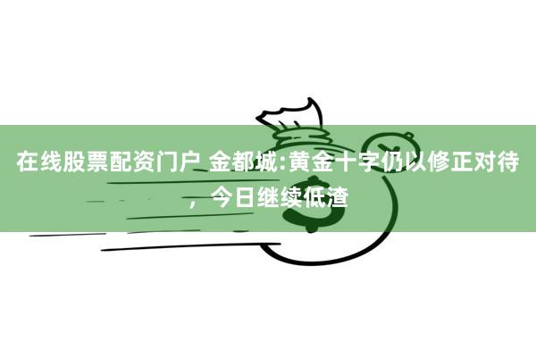 在线股票配资门户 金都城:黄金十字仍以修正对待，今日继续低渣