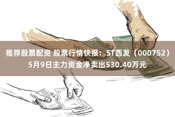推荐股票配资 股票行情快报：ST西发（000752）5月9日主力资金净卖出530.40万元