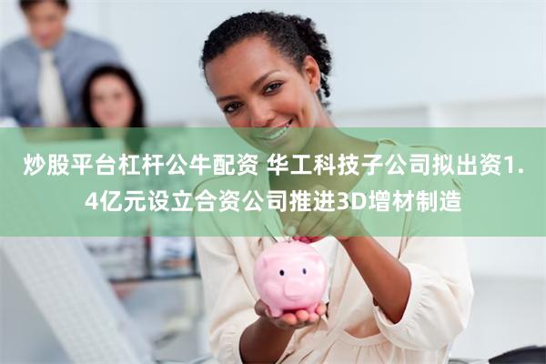 炒股平台杠杆公牛配资 华工科技子公司拟出资1.4亿元设立合资公司推进3D增材制造