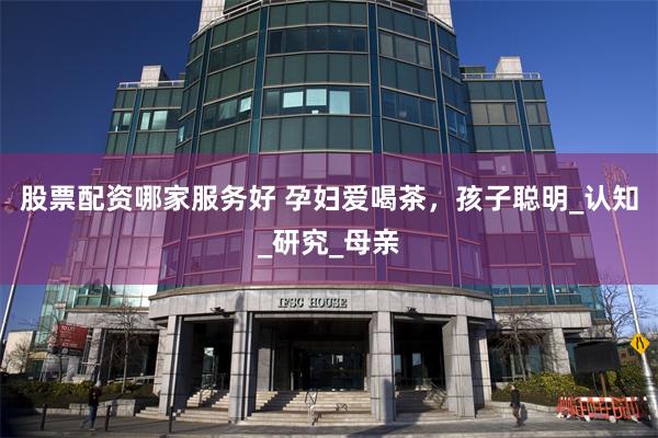 股票配资哪家服务好 孕妇爱喝茶，孩子聪明_认知_研究_母亲