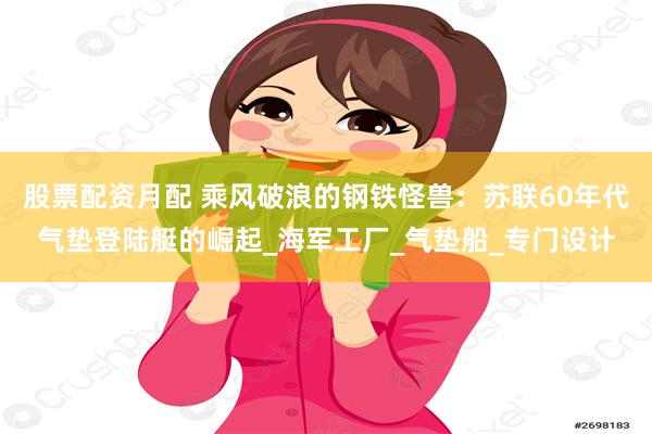 股票配资月配 乘风破浪的钢铁怪兽：苏联60年代气垫登陆艇的崛起_海军工厂_气垫船_专门设计