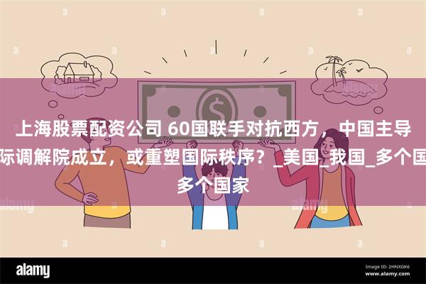 上海股票配资公司 60国联手对抗西方，中国主导国际调解院成立，或重塑国际秩序？_美国_我国_多个国家