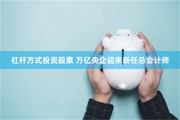 杠杆方式投资股票 万亿央企迎来新任总会计师
