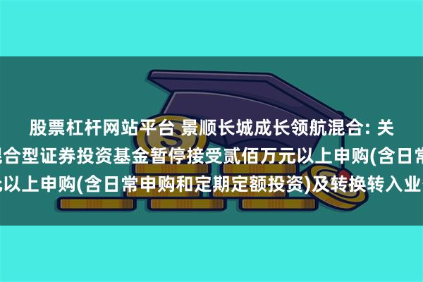 股票杠杆网站平台 景顺长城成长领航混合: 关于景顺长城成长领航混合型证券投资基金暂停接受贰佰万元以上申购(含日常申购和定期定额投资)及转换转入业务的公告