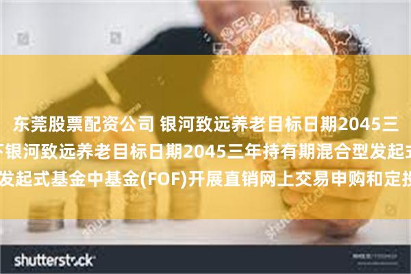 东莞股票配资公司 银河致远养老目标日期2045三年持有FOF: 关于旗下银河致远养老目标日期2045三年持有期混合型发起式基金中基金(FOF)开展直销网上交易申购和定投费率优惠活动的公告