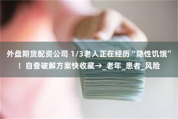 外盘期货配资公司 1/3老人正在经历“隐性饥饿”！自查破解方案快收藏→_老年_患者_风险
