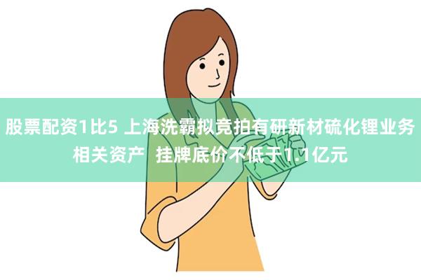 股票配资1比5 上海洗霸拟竞拍有研新材硫化锂业务相关资产  挂牌底价不低于1.1亿元