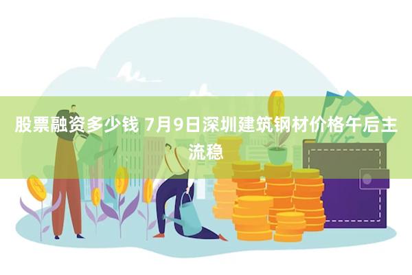 股票融资多少钱 7月9日深圳建筑钢材价格午后主流稳