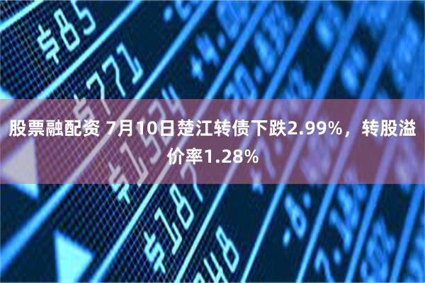 股票融配资 7月10日楚江转债下跌2.99%，转股溢价率1.28%