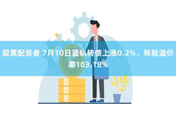 股票配资者 7月10日蓝帆转债上涨0.2%，转股溢价率103.18%