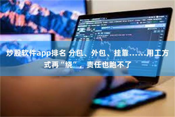 炒股软件app排名 分包、外包、挂靠……用工方式再“绕”，责任也跑不了