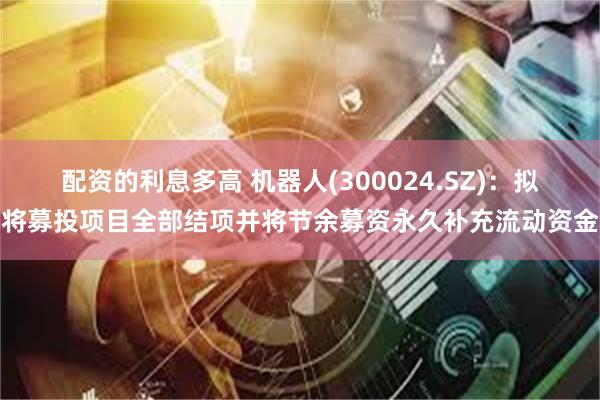 配资的利息多高 机器人(300024.SZ)：拟将募投项目全部结项并将节余募资永久补充流动资金