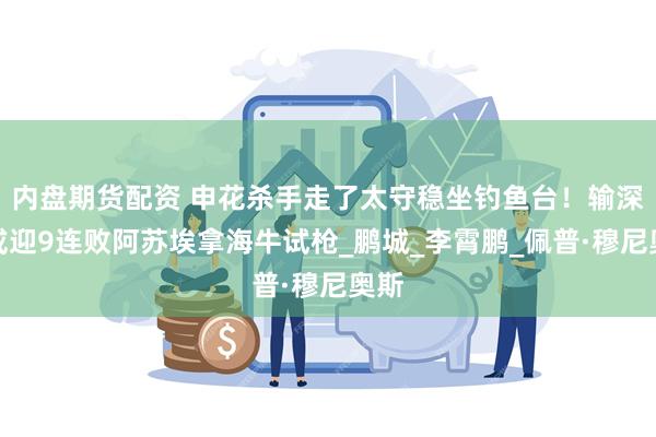 内盘期货配资 申花杀手走了太守稳坐钓鱼台！输深圳或迎9连败阿苏埃拿海牛试枪_鹏城_李霄鹏_佩普·穆尼奥斯