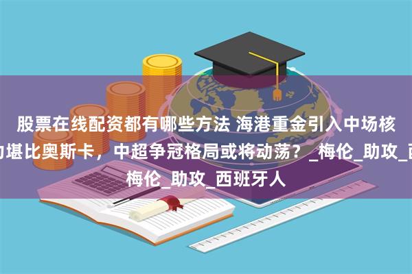 股票在线配资都有哪些方法 海港重金引入中场核心，实力堪比奥斯卡，中超争冠格局或将动荡？_梅伦_助攻_西班牙人