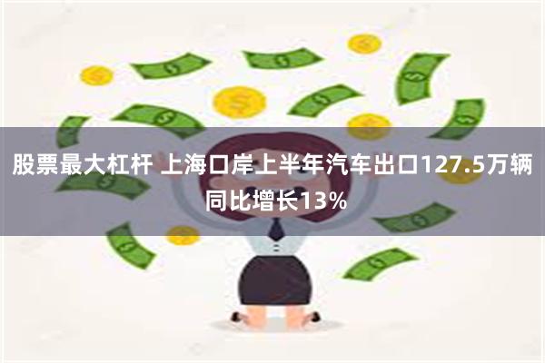 股票最大杠杆 上海口岸上半年汽车出口127.5万辆 同比增长13%