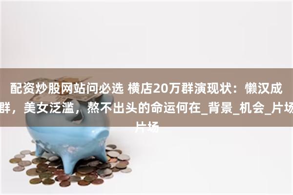 配资炒股网站问必选 横店20万群演现状：懒汉成群，美女泛滥，熬不出头的命运何在_背景_机会_片场