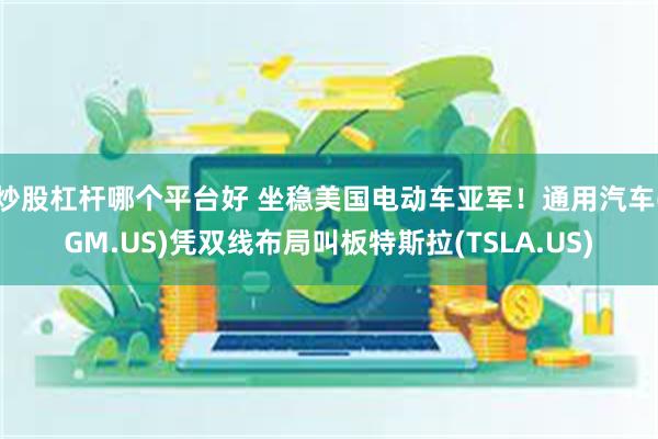 炒股杠杆哪个平台好 坐稳美国电动车亚军！通用汽车(GM.US)凭双线布局叫板特斯拉(TSLA.US)