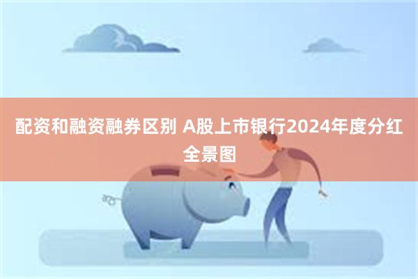配资和融资融券区别 A股上市银行2024年度分红全景图