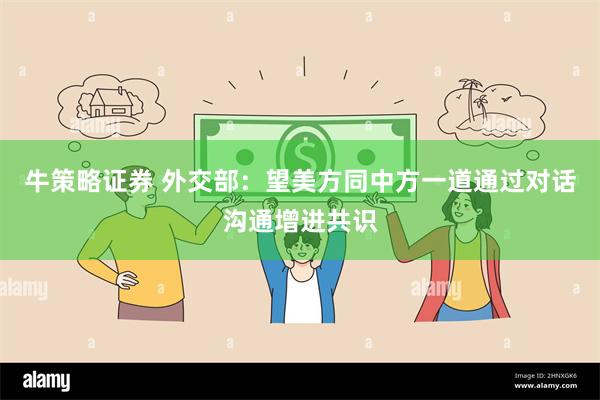 牛策略证券 外交部：望美方同中方一道通过对话沟通增进共识
