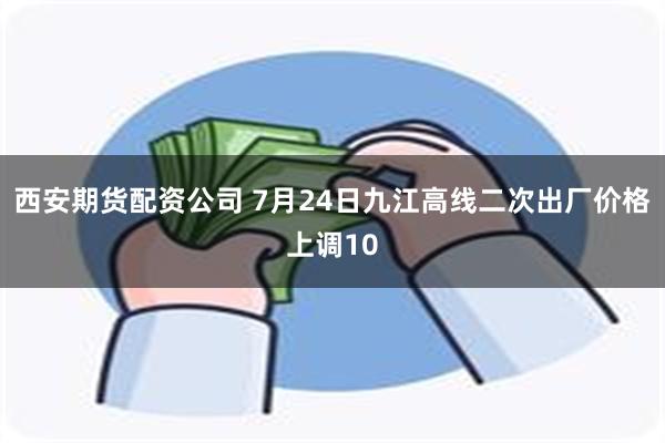 西安期货配资公司 7月24日九江高线二次出厂价格上调10