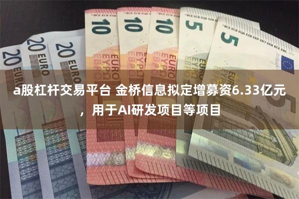 a股杠杆交易平台 金桥信息拟定增募资6.33亿元，用于AI研发项目等项目