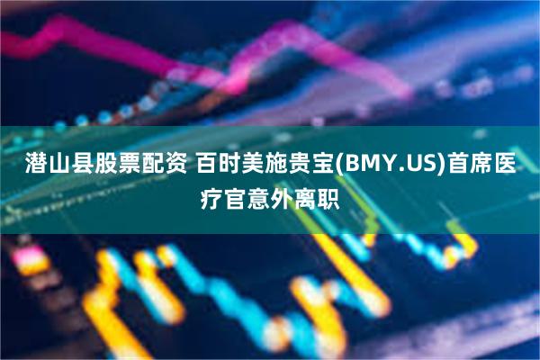 潜山县股票配资 百时美施贵宝(BMY.US)首席医疗官意外离职