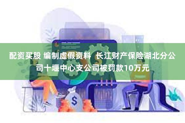 配资买股 编制虚假资料  长江财产保险湖北分公司十堰中心支公司被罚款10万元