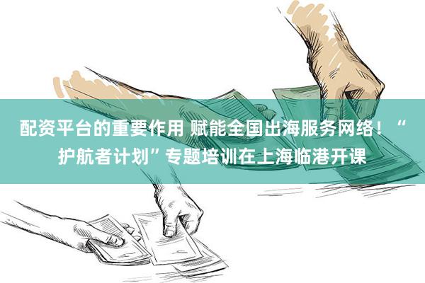 配资平台的重要作用 赋能全国出海服务网络！“护航者计划”专题培训在上海临港开课