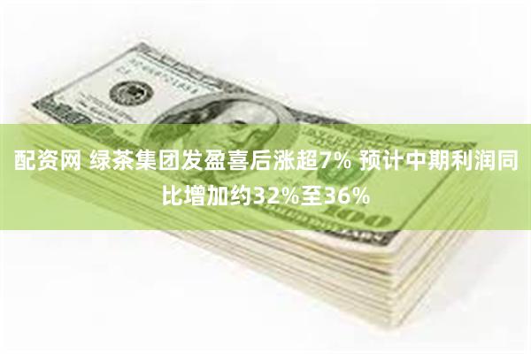 配资网 绿茶集团发盈喜后涨超7% 预计中期利润同比增加约32%至36%