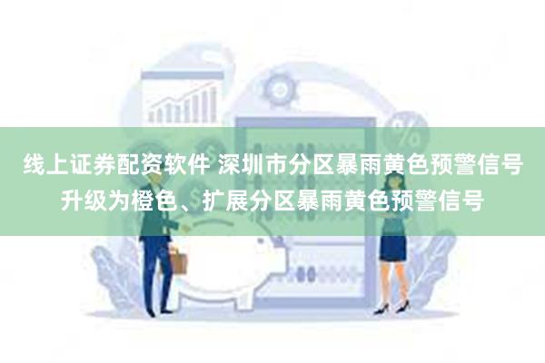 线上证券配资软件 深圳市分区暴雨黄色预警信号升级为橙色、扩展分区暴雨黄色预警信号