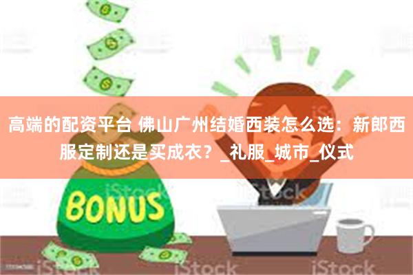 高端的配资平台 佛山广州结婚西装怎么选：新郎西服定制还是买成衣？_礼服_城市_仪式