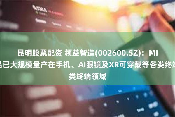 昆明股票配资 领益智造(002600.SZ)：MIM产品已大规模量产在手机、AI眼镜及XR可穿戴等各类终端领域