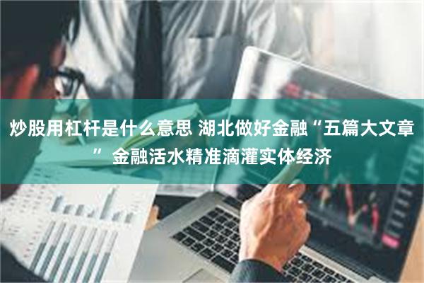 炒股用杠杆是什么意思 湖北做好金融“五篇大文章” 金融活水精准滴灌实体经济