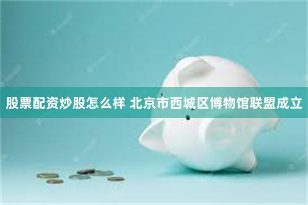 股票配资炒股怎么样 北京市西城区博物馆联盟成立