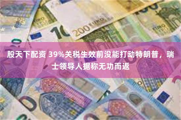 股天下配资 39%关税生效前没能打动特朗普，瑞士领导人据称无功而返